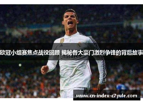 欧冠小组赛焦点战役回顾 揭秘各大豪门激烈争锋的背后故事
