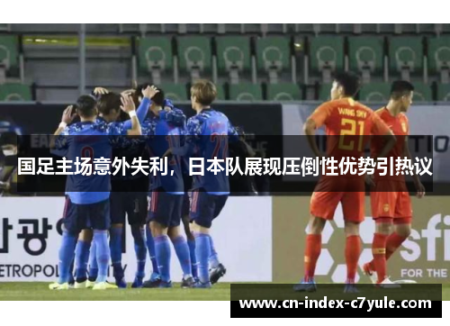 国足主场意外失利,日本队展现压倒性优势引热议 国足主场意外失利,日本队展现压倒性优势引热议