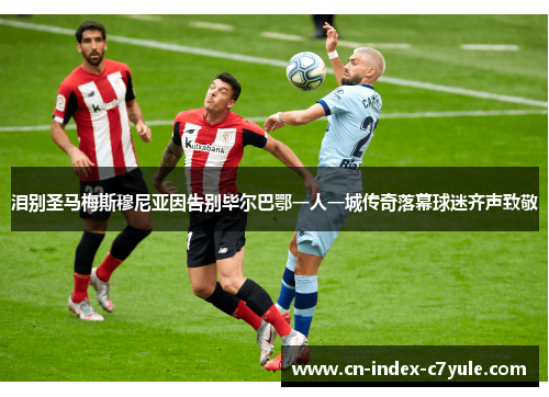 泪别圣马梅斯穆尼亚因告别毕尔巴鄂一人一城传奇落幕球迷齐声致敬 泪别圣马梅斯穆尼亚因告别毕尔巴鄂一人一城传奇落幕球迷齐声致敬